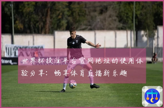 世界杯投注平台官网地址的使用体验分享：畅享体育直播新乐趣
