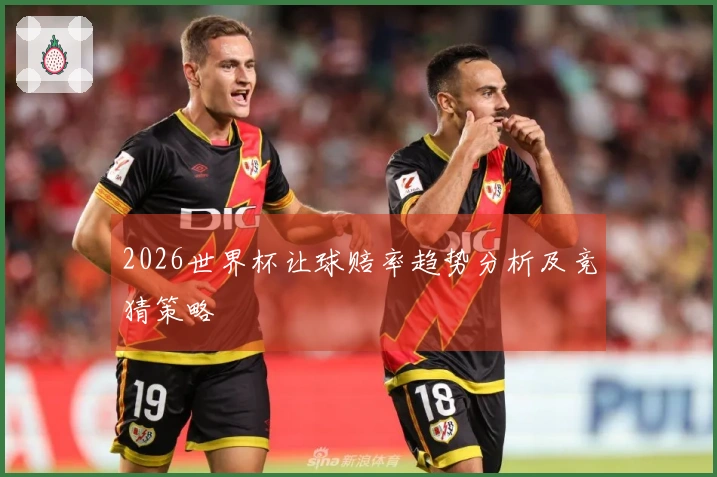 2026世界杯让球赔率趋势分析及竞猜策略